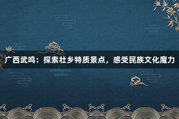 广西武鸣：探索壮乡特质景点，感受民族文化魔力
